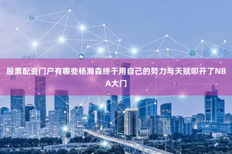 股票配资门户有哪些杨瀚森终于用自己的努力与天赋叩开了NBA大门