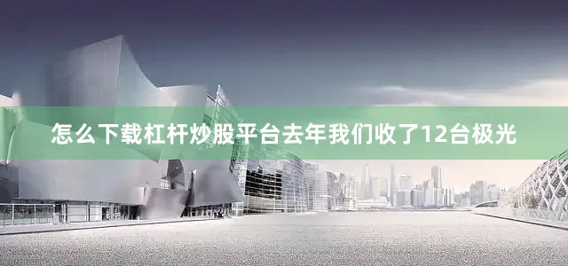 怎么下载杠杆炒股平台去年我们收了12台极光