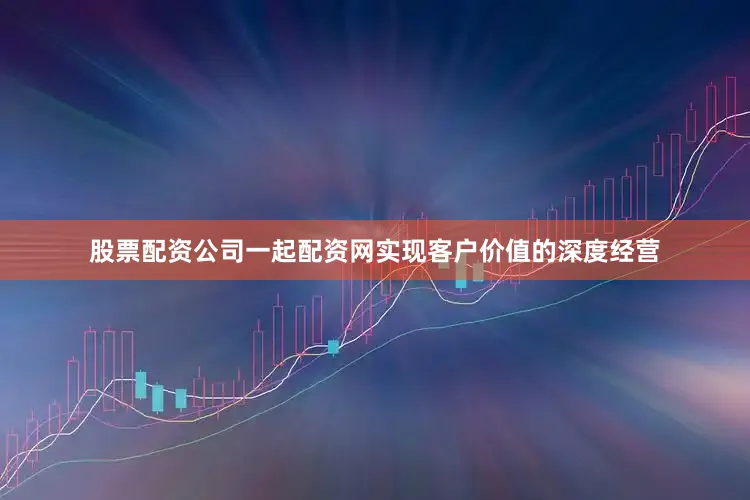 股票配资公司一起配资网实现客户价值的深度经营
