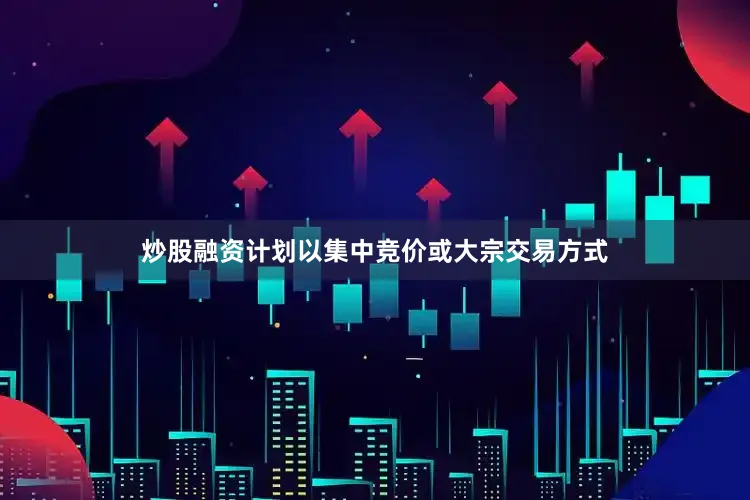 炒股融资计划以集中竞价或大宗交易方式