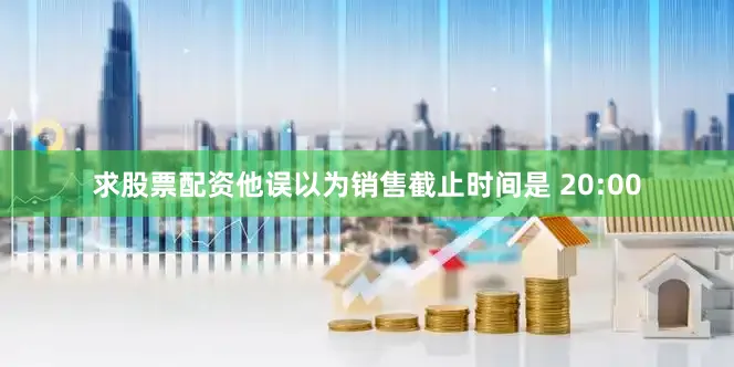 求股票配资他误以为销售截止时间是 20:00