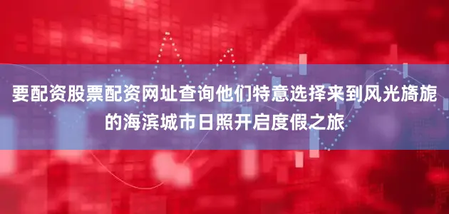 要配资股票配资网址查询他们特意选择来到风光旖旎的海滨城市日照开启度假之旅
