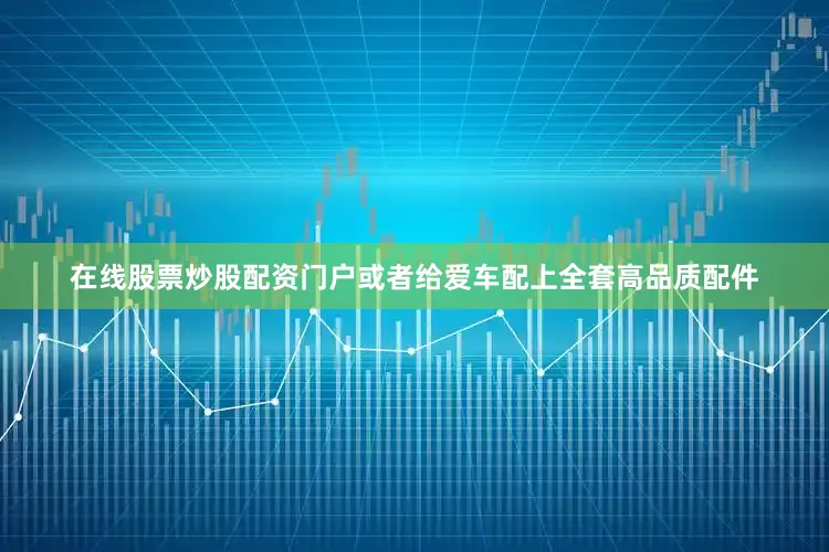在线股票炒股配资门户或者给爱车配上全套高品质配件