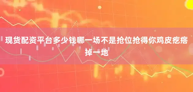 现货配资平台多少钱哪一场不是抢位抢得你鸡皮疙瘩掉一地