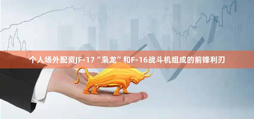 个人场外配资JF-17“枭龙”和F-16战斗机组成的前锋利刃