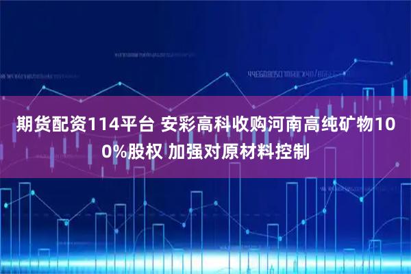 期货配资114平台 安彩高科收购河南高纯矿物100%股权 加强对原材料控制