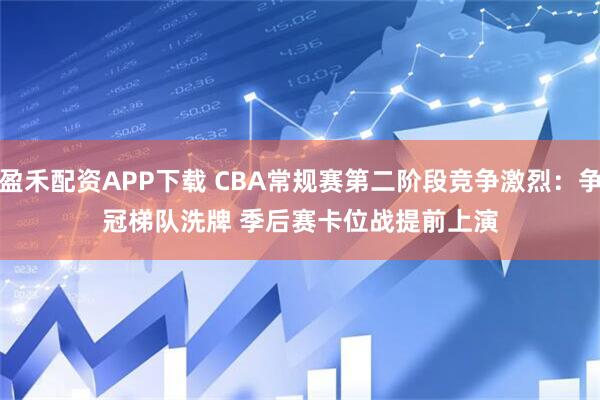 盈禾配资APP下载 CBA常规赛第二阶段竞争激烈：争冠梯队洗牌 季后赛卡位战提前上演