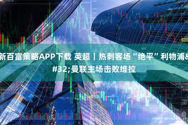 新百富策略APP下载 英超｜热刺客场“绝平”利物浦 曼联主场击败维拉