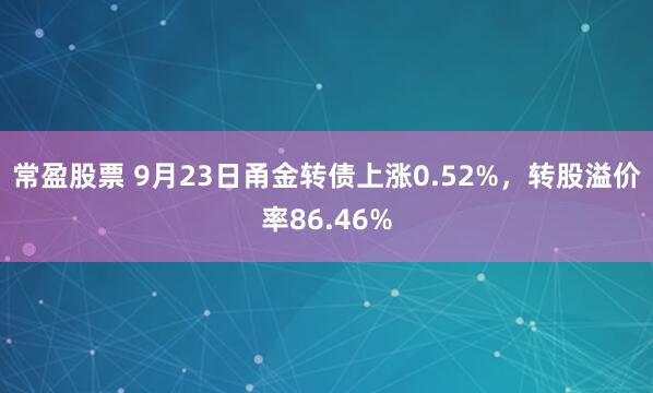 常盈股票 9月23日甬金转债上涨0.52%，转股溢价率86.46%