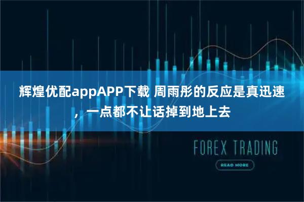 辉煌优配appAPP下载 周雨彤的反应是真迅速,一点都不让话掉到地上去