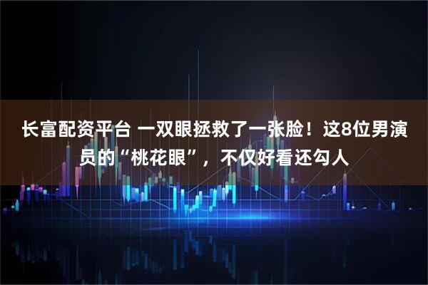 长富配资平台 一双眼拯救了一张脸!这8位男演员的“桃花眼”,不仅好看还勾人