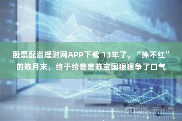股票配资理财网APP下载 13年了,“捧不红”的陈月末,终于给爸爸陈宝国狠狠争了口气