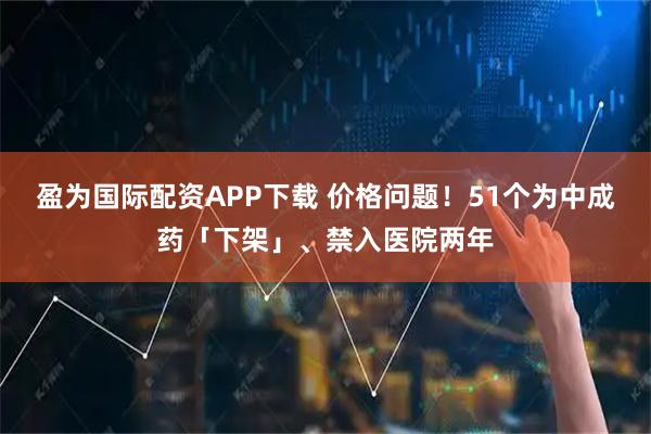 盈为国际配资APP下载 价格问题！51个为中成药「下架」、禁入医院两年