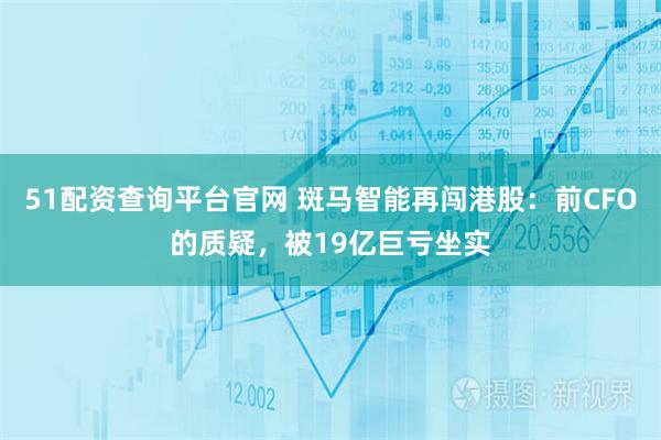 51配资查询平台官网 斑马智能再闯港股：前CFO的质疑，被19亿巨亏坐实