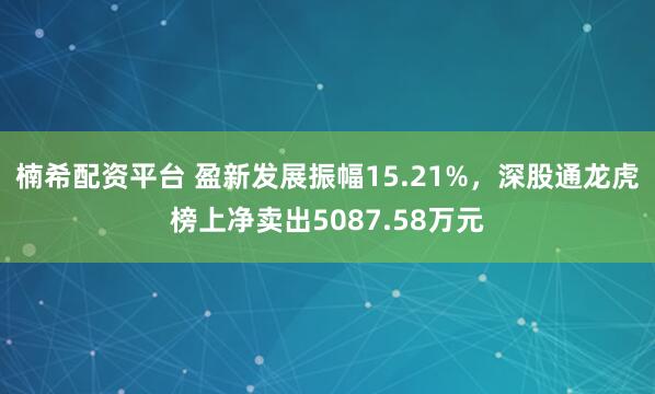 楠希配资平台 盈新发展振幅15.21%,深股通龙虎榜上净卖出5087.58万元