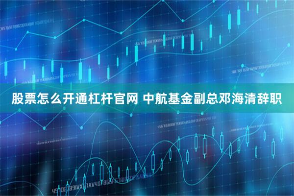 股票怎么开通杠杆官网 中航基金副总邓海清辞职