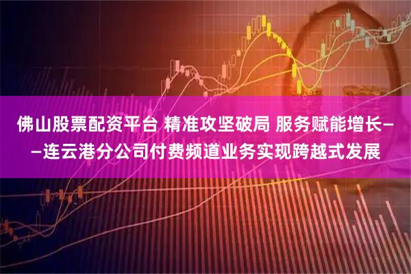 佛山股票配资平台 精准攻坚破局 服务赋能增长——连云港分公司付费频道业务实现跨越式发展