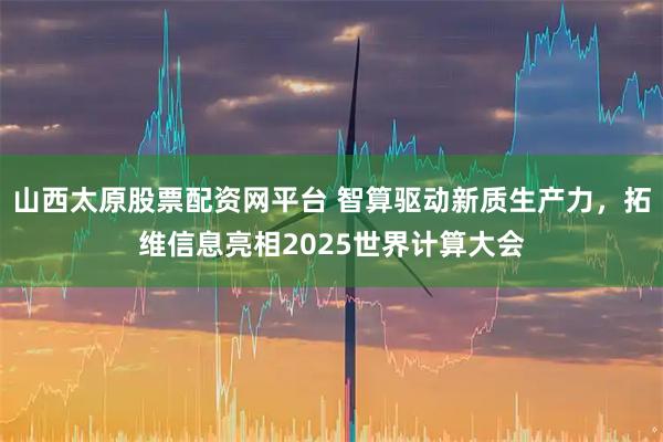 山西太原股票配资网平台 智算驱动新质生产力，拓维信息亮相2025世界计算大会