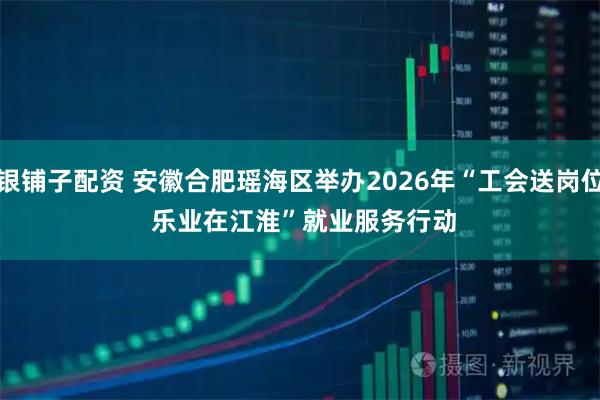 银铺子配资 安徽合肥瑶海区举办2026年“工会送岗位 乐业在江淮”就业服务行动