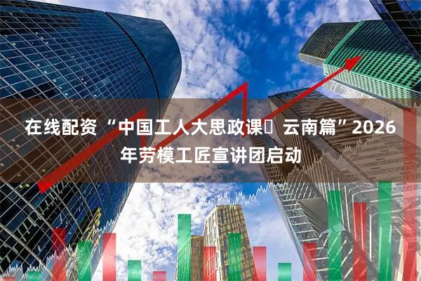 在线配资 “中国工人大思政课・云南篇”2026年劳模工匠宣讲团启动
