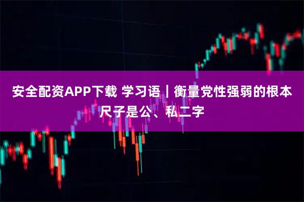 安全配资APP下载 学习语｜衡量党性强弱的根本尺子是公、私二字