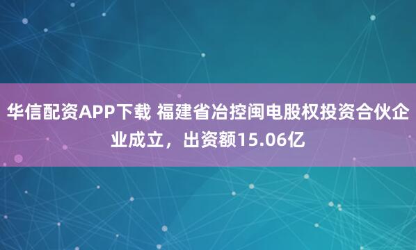 华信配资APP下载 福建省冶控闽电股权投资合伙企业成立，出资额15.06亿