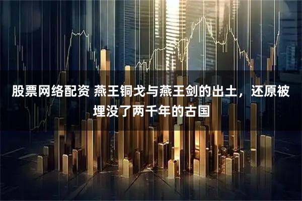 股票网络配资 燕王铜戈与燕王剑的出土，还原被埋没了两千年的古国