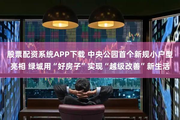股票配资系统APP下载 中央公园首个新规小户型亮相 绿城用“好房子”实现“越级改善”新生活