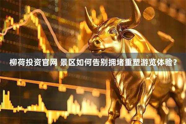 柳荷投资官网 景区如何告别拥堵重塑游览体验？