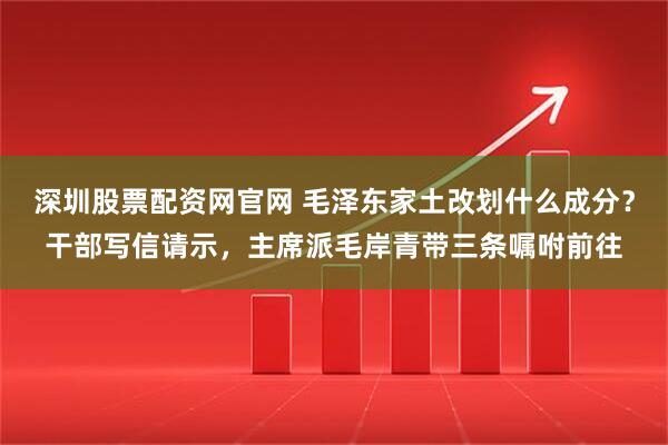 深圳股票配资网官网 毛泽东家土改划什么成分？干部写信请示，主席派毛岸青带三条嘱咐前往