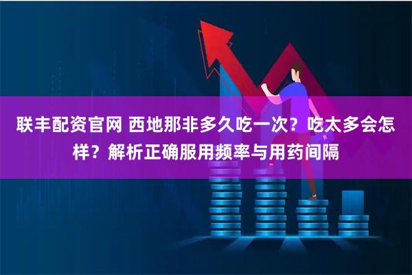 联丰配资官网 西地那非多久吃一次？吃太多会怎样？解析正确服用频率与用药间隔
