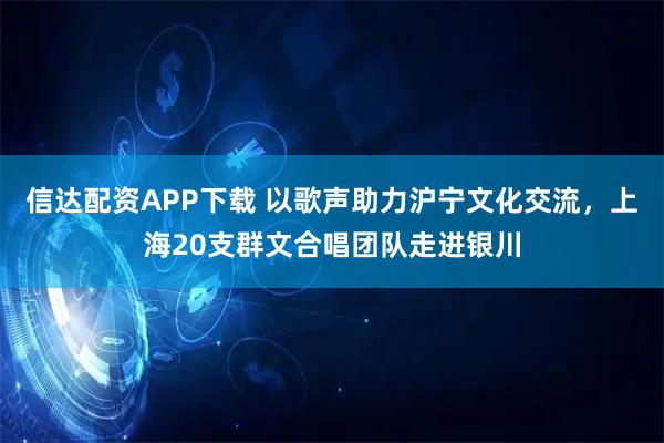 信达配资APP下载 以歌声助力沪宁文化交流，上海20支群文合唱团队走进银川