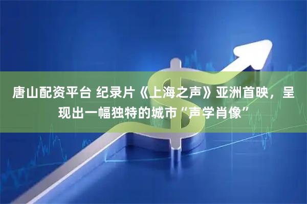 唐山配资平台 纪录片《上海之声》亚洲首映，呈现出一幅独特的城市“声学肖像”