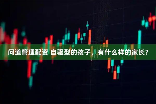 问道管理配资 自驱型的孩子，有什么样的家长？
