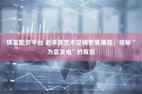 锦富配资平台 老洋房艺术空间密集涌现，探秘“为爱发电”的背后