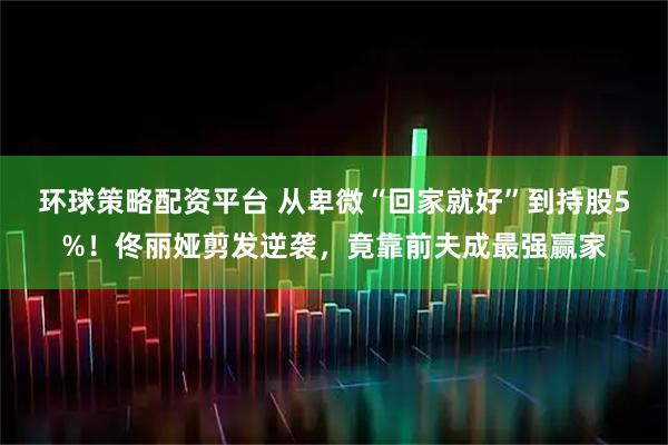 环球策略配资平台 从卑微“回家就好”到持股5%!佟丽娅剪发逆袭,竟靠前夫成最强赢家