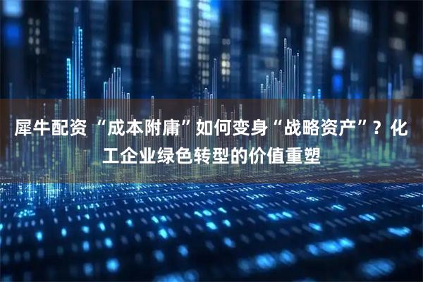 犀牛配资 “成本附庸”如何变身“战略资产”？化工企业绿色转型的价值重塑