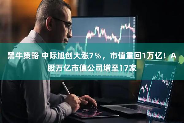 黑牛策略 中际旭创大涨7％，市值重回1万亿！A股万亿市值公司增至17家