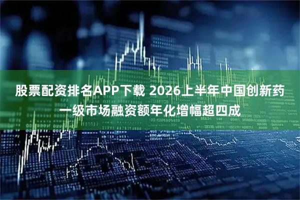 股票配资排名APP下载 2026上半年中国创新药一级市场融资额年化增幅超四成
