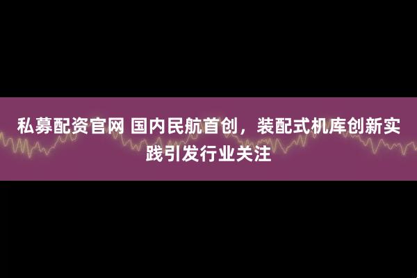 私募配资官网 国内民航首创，装配式机库创新实践引发行业关注