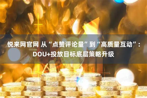 悦来网官网 从“点赞评论量”到“高质量互动”：DOU+投放目标底层策略升级