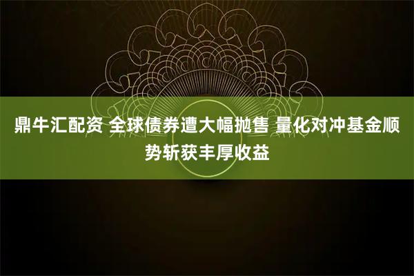 鼎牛汇配资 全球债券遭大幅抛售 量化对冲基金顺势斩获丰厚收益
