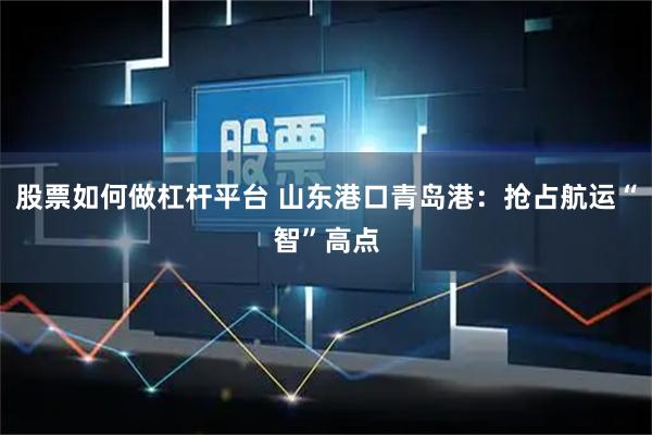 股票如何做杠杆平台 山东港口青岛港：抢占航运“智”高点