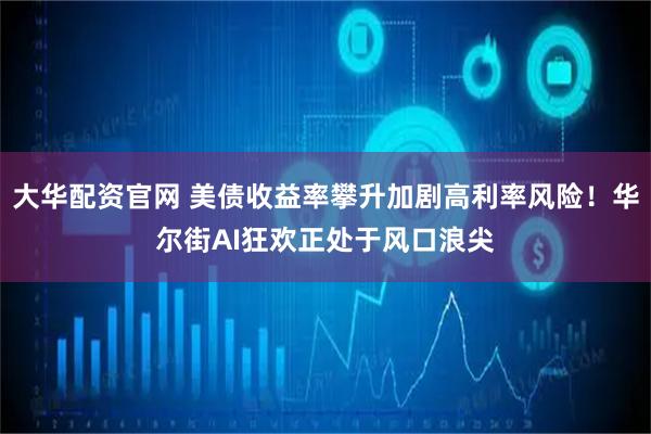 大华配资官网 美债收益率攀升加剧高利率风险！华尔街AI狂欢正处于风口浪尖